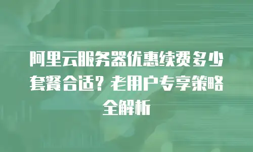 阿里云服务器优惠续费多少套餐合适？老用户专享策略全解析