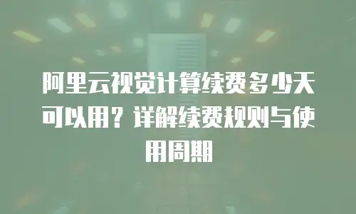 阿里云视觉计算续费多少天可以用？详解续费规则与使用周期