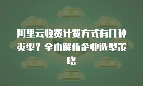 阿里云收费计费方式有几种类型？全面解析企业选型策略