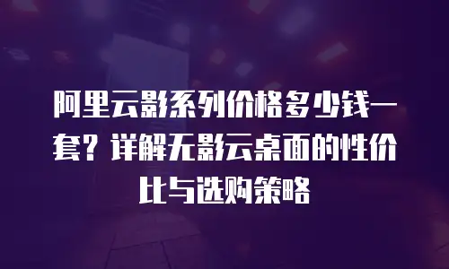 阿里云影系列价格多少钱一套？详解无影云桌面的性价比与选购策略