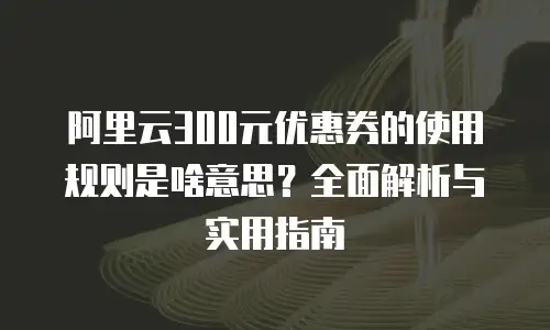 阿里云300元优惠券的使用规则是啥意思？全面解析与实用指南