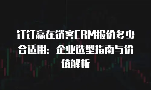 钉钉赢在销客CRM报价多少合适用：企业选型指南与价值解析