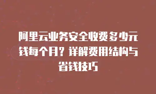 阿里云业务安全收费多少元钱每个月？详解费用结构与省钱技巧