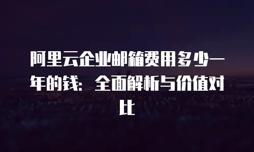 阿里云企业邮箱费用多少一年的钱：全面解析与价值对比