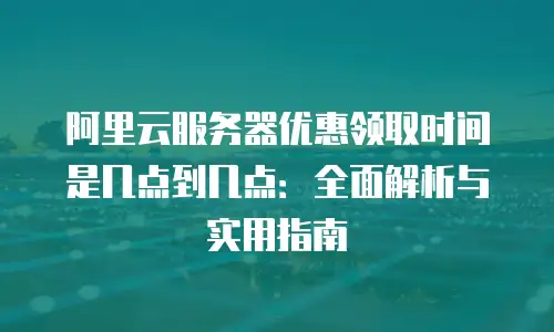 阿里云服务器优惠领取时间是几点到几点：全面解析与实用指南