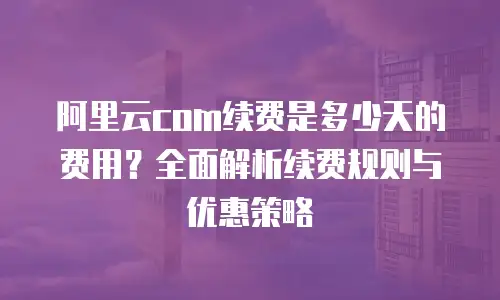 阿里云com续费是多少天的费用？全面解析续费规则与优惠策略