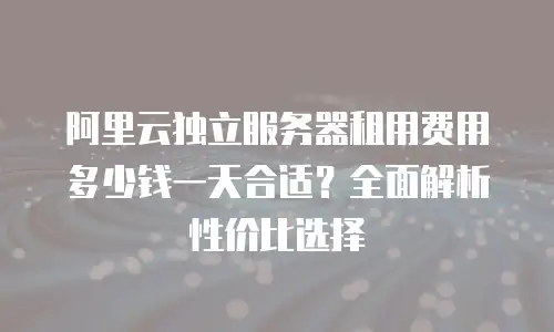 阿里云独立服务器租用费用多少钱一天合适？全面解析性价比选择