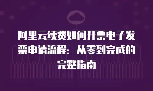 阿里云续费如何开票电子发票申请流程：从零到完成的完整指南