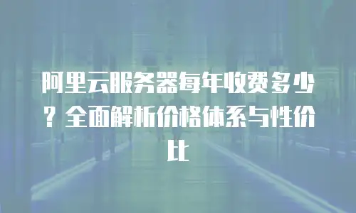 阿里云服务器每年收费多少？全面解析价格体系与性价比