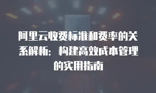 阿里云收费标准和费率的关系解析：构建高效成本管理的实用指南