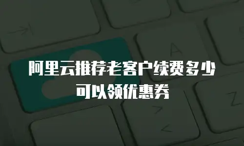 阿里云推荐老客户续费多少可以领优惠券