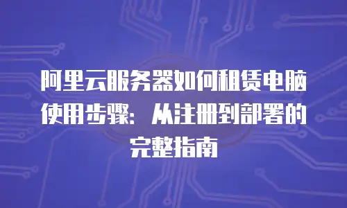 阿里云服务器如何租赁电脑使用步骤：从注册到部署的完整指南