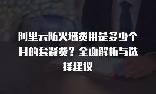 阿里云防火墙费用是多少个月的套餐费？全面解析与选择建议