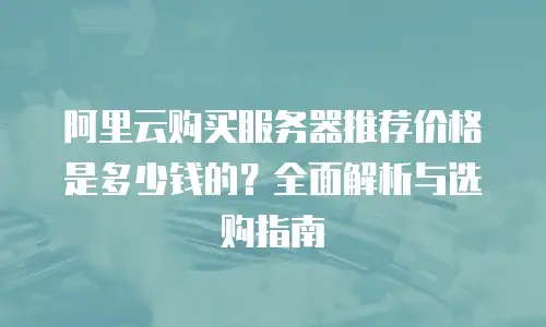 阿里云购买服务器推荐价格是多少钱的？全面解析与选购指南