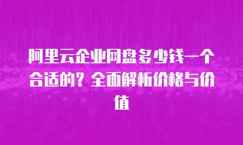 阿里云企业网盘多少钱一个合适的？全面解析价格与价值