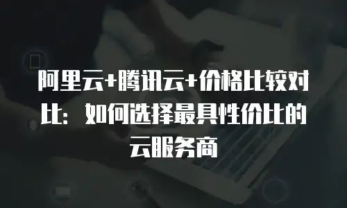 阿里云+腾讯云+价格比较对比：如何选择最具性价比的云服务商