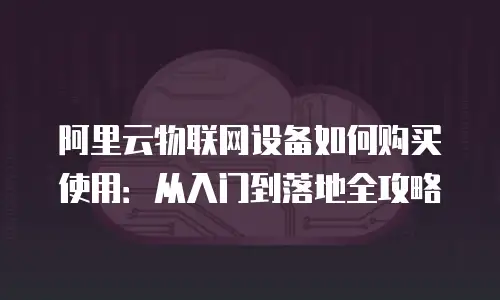 阿里云物联网设备如何购买使用：从入门到落地全攻略