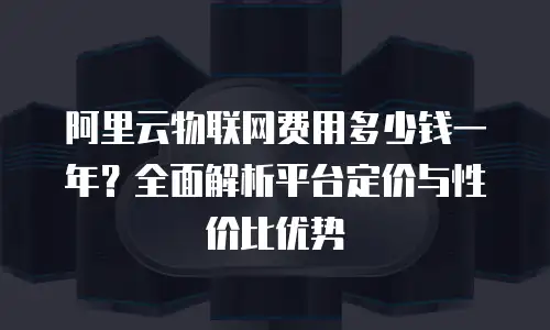 阿里云物联网费用多少钱一年？全面解析平台定价与性价比优势