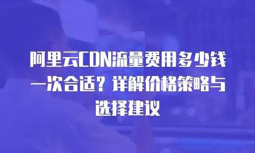 阿里云CDN流量费用多少钱一次合适？详解价格策略与选择建议