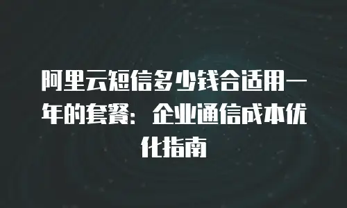 阿里云短信多少钱合适用一年的套餐：企业通信成本优化指南