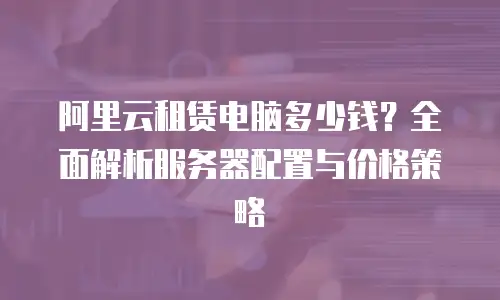 阿里云租赁电脑多少钱？全面解析服务器配置与价格策略