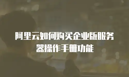 阿里云如何购买企业版服务器操作手册功能