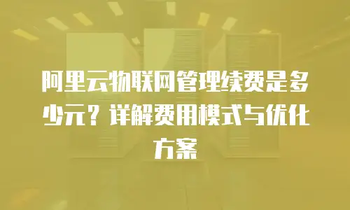 阿里云物联网管理续费是多少元？详解费用模式与优化方案