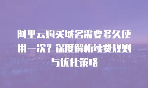 阿里云购买域名需要多久使用一次？深度解析续费规则与优化策略