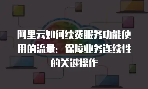 阿里云如何续费服务功能使用的流量：保障业务连续性的关键操作