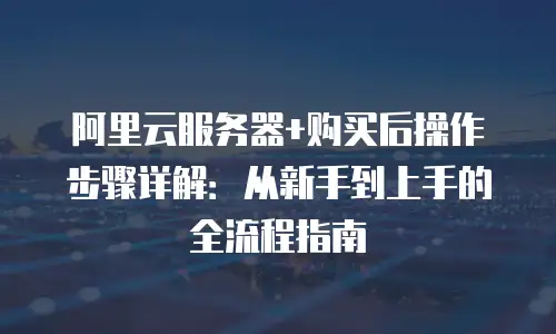 阿里云服务器+购买后操作步骤详解：从新手到上手的全流程指南