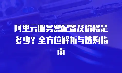 阿里云服务器配置及价格是多少？全方位解析与选购指南