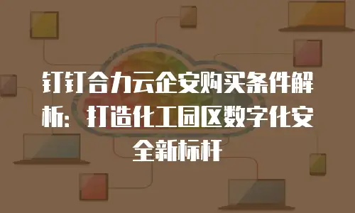钉钉合力云企安购买条件解析：打造化工园区数字化安全新标杆