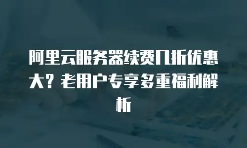 阿里云服务器续费几折优惠大？老用户专享多重福利解析