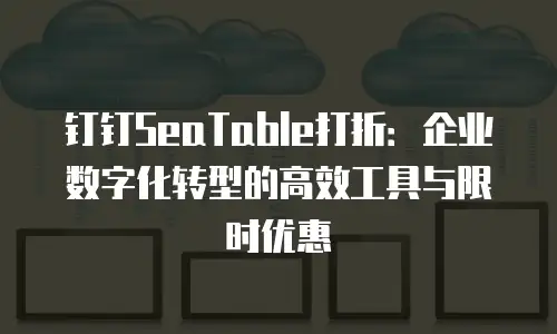 钉钉SeaTable打折：企业数字化转型的高效工具与限时优惠
