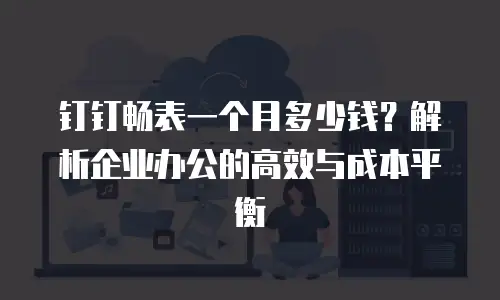 钉钉畅表一个月多少钱？解析企业办公的高效与成本平衡