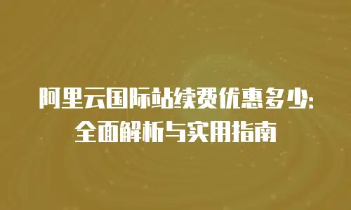 阿里云国际站续费优惠多少：全面解析与实用指南
