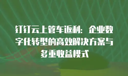 钉钉云上管车返利：企业数字化转型的高效解决方案与多重收益模式