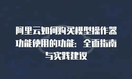 阿里云如何购买模型操作器功能使用的功能：全面指南与实践建议