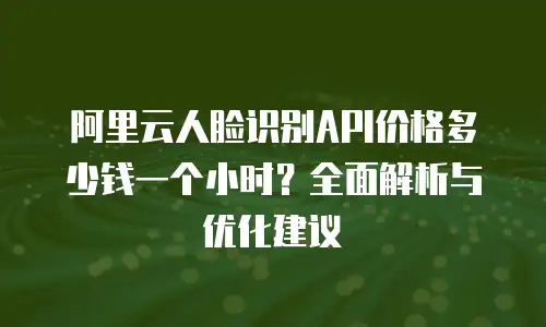 阿里云人脸识别API价格多少钱一个小时？全面解析与优化建议