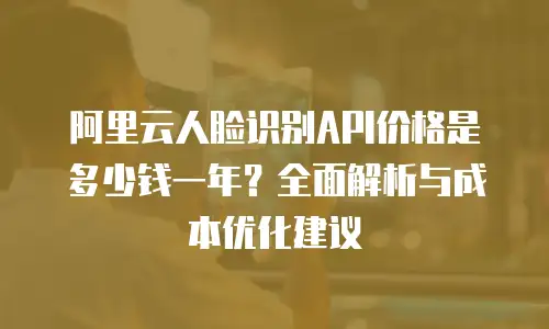 阿里云人脸识别API价格是多少钱一年？全面解析与成本优化建议