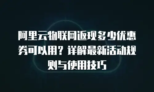 阿里云物联网返现多少优惠券可以用？详解最新活动规则与使用技巧