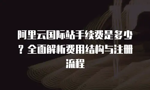 阿里云国际站手续费是多少？全面解析费用结构与注册流程