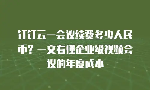 钉钉云一会议续费多少人民币？一文看懂企业级视频会议的年度成本