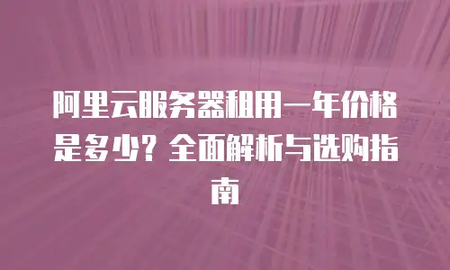 阿里云服务器租用一年价格是多少？全面解析与选购指南