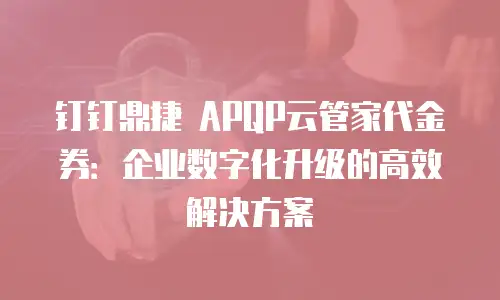钉钉鼎捷 APQP云管家代金券：企业数字化升级的高效解决方案