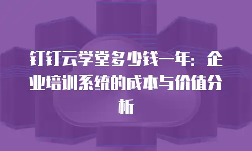 钉钉云学堂多少钱一年：企业培训系统的成本与价值分析