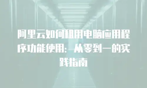 阿里云如何租用电脑应用程序功能使用：从零到一的实践指南