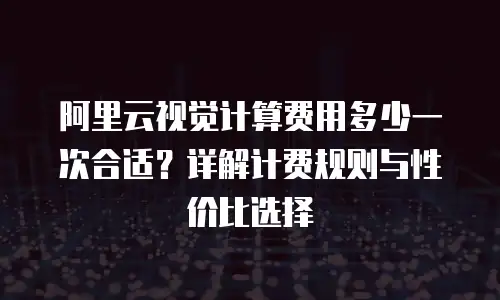阿里云视觉计算费用多少一次合适？详解计费规则与性价比选择