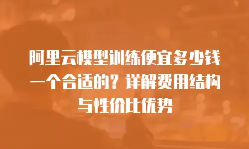 阿里云模型训练便宜多少钱一个合适的？详解费用结构与性价比优势