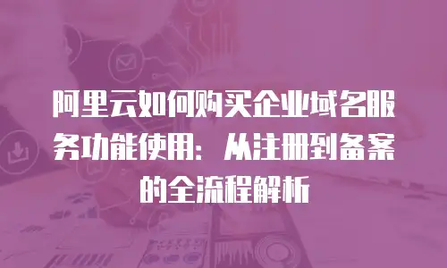 阿里云如何购买企业域名服务功能使用：从注册到备案的全流程解析
